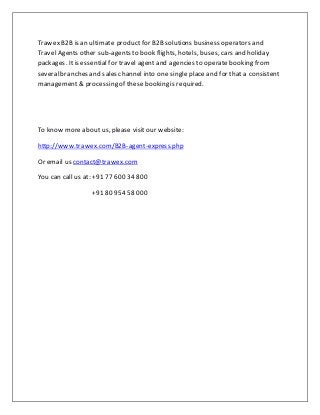 Trawex B2B is an ultimate productfor B2B solutions business operators and
Travel Agents other sub-agents to book flights, hotels, buses, cars and holiday
packages. Itis essential for travel agent and agencies to operate booking from
severalbranches and sales channel into one single place and for that a consistent
management & processing of these booking is required.
To know more about us, please visit our website:
http://www.trawex.com/B2B-agent-express.php
Or email us contact@trawex.com
You can call us at: +91 77 600 34 800
+91 80 954 58 000
 