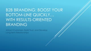 B2B BRANDING: BOOST YOUR 
BOTTOM-LINE QUICKLY… 
WITH RESULTS-ORIENTED 
BRANDING 
Attract Customers, Build Trust, and Develop 
Long-term Relationships 
 