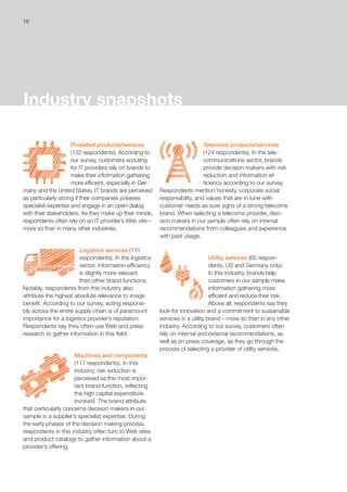 10
Industry snapshots
IT-related products/services
(132 respondents). According to
our survey, customers scouting
for IT providers rely on brands to
make their information gathering
more efficient, especially in Ger-
many and the United States. IT brands are perceived
as particularly strong if their companies possess
specialist expertise and engage in an open dialog
with their stakeholders. As they make up their minds,
respondents often rely on an IT provider’s Web site –
more so than in many other industries.
Logistics services (111 
respondents). In the logistics
sector, information efficiency
is slightly more relevant
than other brand functions.
Notably, respondents from this industry also
attribute the highest absolute relevance to image
benefit. According to our survey, acting responsi-
bly across the entire supply chain is of paramount
importance for a logistics provider’s reputation.
Respondents say they often use Web and press
research to gather information in this field.
Machines and components
(117 respondents). In this
industry, risk reduction is
perceived as the most impor-
tant brand function, reflecting
the high capital expenditure
involved. The brand attribute
that particularly concerns decision makers in our
sample is a supplier’s specialist expertise. During
the early phases of the decision making process,
respondents in this industry often turn to Web sites
and product catalogs to gather information about a
provider’s offering.
Telecoms products/services
(124 respondents). In the tele-
communications sector, brands
provide decision makers with risk
reduction and information ef-
ficiency according to our survey.
Respondents mention honesty, corporate social
responsibility, and values that are in tune with
customer needs as sure signs of a strong telecoms
brand. When selecting a telecoms provider, deci-
sion makers in our sample often rely on internal
recommendations from colleagues and experience
with past usage.
Utility services (65 respon-
dents, US and Germany only).
In this industry, brands help
customers in our sample make
information gathering more
efficient and reduce their risk.
Above all, respondents say they
look for innovation and a commitment to sustainable
services in a utility brand – more so than in any other
industry. According to our survey, customers often
rely on internal and external recommendations, as
well as on press coverage, as they go through the
process of selecting a provider of utility services.
 