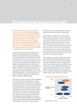 3
reflect the essence of value propositions made to a
large and heterogeneous group of stakeholders.
In this brochure, we will focus on how brands
affect business customers, a group of stakehold-
ers that has direct influence both on a company’s
short-term success and its long-term health and
sustainability. While purchasing officers may be-
have like end customers, or consumers, in some
ways, the needs and attitudes that drive their deci-
sions are unique in others. Consumers primarily
appreciate brands as carriers of image and emo-
tion, whereas business customers attribute higher
importance to other brand functions, such as risk
reduction and information efficiency.
Our investigation of business branding also reveals
that customers themselves are far from homoge-
neous. For example, we have found that brands are
perceived as particularly relevant in tangible goods
sectors, such as machines and components. In Asia,
brands tend to have a slightly higher overall impact
on purchasing decisions than in Europe and North
America. And the effectiveness of a specific touch
point, such as press coverage, varies greatly with the
decision stage a given customer has reached.
Branded business beyond B2C
More than 4,000 years ago, the artists and
architects of ancient Akkad started applying
seals to their artwork as proof of provenance
or authenticity. The empire of Akkad, rumored
to have been located on the banks of the river
Tigris, has long since perished. But to this
day, similar seals remain in use throughout
the world – to validate documents, authorize
transactions, and identify individuals or institu-
tions. Such seals commanded trust and acted
as trademarks long before anyone had thought
of corporations or even capitalism.
Present-day companies, however, tend to under-
estimate the power of brands and trademarks in
business-to-business decision making. If anything,
they think of branding as of consumer-facing com-
munication. But in fact, some of today’s most iconic
brands are not, or at least not exclusively, consumer
brands. Prominent examples of strong brands that
appeal to businesses at least as much as to con-
sumers include Microsoft, Siemens, General Electric,
Allianz, and MasterCard. Even companies without
any consumer business whatsoever have gone to
great lengths to build powerful brands, such as IBM,
SAP, Goldman Sachs, Thomson Reuters, or John
Deere – collectively valued at well over USD 100
billion according to expert estimates.
Yet brands in the narrow sense of logos and taglines
form only the tip of the iceberg that is corporate
reputation management. To reflect this complexity,
we propose a holistic view of business branding that
involves managing a corporation’s reputation and
the perception of its products and services across
multiple stakeholders and all touch points. Relevant
touch points, for example, may include anything
from sales force interactions and sponsorships to
social media and product usage. But even more
importantly, we propose to expand a company’s
view of the stakeholder landscape. Truly successful
brands appeal to many different types of stakehold-
ers. Business branding, as we see it, aspires to
SOURCE: B2B Branding Initiative
Business branding stakeholder matrix
High
Medium
Low
Low Medium High
Long-term relevance
Short-term
relevance
Customers
Employees
Regulators
Investors
Suppliers Talent
 