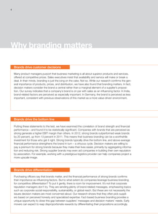 4
Why branding matters
Brands drive customer decisions
Brands drive the bottom line
Brands drive differentiation
Many product managers purport that business marketing is all about superior products and services,
offered at competitive prices. Sales executives insist that availability and service will make or break a
deal. In their minds, branding is just the icing on the cake. Not so. While our research confirms the gen-
eral importance of products, prices, and distribution, we have also found that branding matters. In fact,
decision makers consider the brand a central rather than a marginal element of a supplier’s proposi-
tion. Our survey indicates that a company’s brand is on par with sales as an influencing factor. In India,
brand-related factors are perceived as especially important. In Germany, the brand is perceived as less
important, consistent with previous observations of this market as a more value-driven environment.
Putting these statements to the test, we have examined the correlation of brand strength and financial
performance – and found it to be statistically significant. Companies with brands that are perceived as
strong generate a higher EBIT margin than others. In 2012, strong brands outperformed weak brands
by 20 percent, up from 13 percent in 2011. This means that business branding can be a worthwhile
investment for those who get it right. Strong brands typically drive the bottom line, and above-average
financial performance strengthens the brand in turn – a virtuous cycle. Decision makers are willing to
pay a premium for strong brands because they make their lives easier, primarily by aggregating informa-
tion and reducing risk. Strong supplier brands may even aid companies in building their own reputation
by association. For example, working with a prestigious logistics provider can help companies project a
more upscale image.
Purchasing officers say that brands matter, and the financial performance of strong brands confirms
their importance as influencing factors. But to what extent do companies leverage business branding
for competitive differentiation? To put it gently, there is room for improvement. It’s not that corporate
reputation managers don’t try. They are sending plenty of brand-related messages, emphasizing topics
such as corporate social responsibility, sustainability, or global reach. But these are not necessarily the
issues decision makers are most concerned about. Our research shows that they often pick suppli-
ers based on perceived honesty and specialized expertise. Fact-based business branding provides a
unique opportunity to close this gap between suppliers’ messages and decision makers’ needs. Early
movers can expect to reap disproportionate rewards by differentiating their propositions accordingly.
 