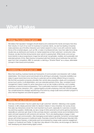 What it takes
Strategy: Put a stake in the ground
We believe that reputation managers should observe and understand the trends and topics that drive
their industry. In much of our work for business-to-business clients, we see how leading companies
make extensive use of frontline interaction and market research to stay in tune with customer needs.
Some of the smartest players, such as Hilti, a maker of professional tools, have their sales force doing
double duty as distributors and hands-on market researchers at their customers’ construction sites.
However, we also find that strong brands never submit to passing fads. While trends come and go,
brand identity is about projecting an image that will remain recognizable, credible, and sustainable over
extended periods of time. Best-practice companies build their brands around attributes that set them
apart from their competitors. IBM, for example, is claiming a “Smarter Planet” as a unique, defendable
concept in their brand communication.
Consistency: Hold on to your core
More than anything, business brands are focal points of communication and interaction with multiple
stakeholders. Yet a brand cannot and should not be all things to all people. Corporate credibility is at
stake if a given brand tries to be one thing to customers and an entirely different thing to investors.
We find that successful companies articulate their central value proposition clearly and consistently –
across touch points, to all stakeholders, and over extended periods of time. Also, consistent brand
management makes it easier for senior executives to act as role models at all times, and it enables
employees to become brand ambassadors. This is particularly important in large organizations with
extensive customer interaction. DHL, a global logistics provider employing more than 200,000 people,
has complemented the strategic repositioning of its brand by a large-scale brand activation program to
drive internal integration and external appeal in unison.
Delivery: Get up close and personal
One-way communication may be a great way to get customers’ attention. Selecting a new supplier,
however, is still a deeply personal matter for decision makers in many industries. Our survey shows
that sales rep interactions remain the most important touch point, especially for customers consider-
ing switching suppliers. Additionally, we see a range of other personal touch points gaining importance,
especially as customers get closer to their purchase decision; examples include recommendations from
peers and past experience with products and services. This is why leading players engage in dedi-
cated narrow-cast communication, often leveraging social media to generate momentum among target
groups with limited exposure to traditional media. Examples include the Small Business Saturday initia-
tive from American Express, a nationwide event accompanied by a large-scale customer engagement
program on Facebook and Twitter. To help them stay relevant in this arena, we encourage our clients to
start developing and disseminating digital content.
6
 
