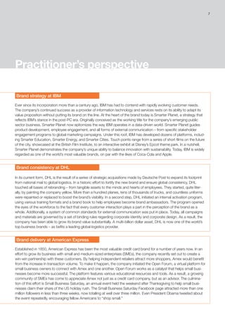 7
Practitioner’s perspective
Brand strategy at IBM
Ever since its incorporation more than a century ago, IBM has had to contend with rapidly evolving customer needs.
The company’s continued success as a provider of information technology and services rests on its ability to adapt its
value proposition without putting its brand on the line. At the heart of the brand today is Smarter Planet, a strategy that
reflects IBM’s stance in the post-PC era. Originally conceived as the working title for the company’s emerging public
sector business, Smarter Planet now epitomizes the way IBM operates in a data-driven world. Smarter Planet guides
product development, employee engagement, and all forms of external communication – from specific stakeholder
engagement programs to global marketing campaigns. Under this roof, IBM has developed dozens of platforms, includ-
ing Smarter Education, Smarter Energy, and Smarter Cities. Touch points range from a series of short films on the future
of the city, showcased at the British Film Institute, to an interactive exhibit at Disney’s Epcot theme park. In a nutshell,
Smarter Planet demonstrates the company’s unique ability to balance innovation with sustainability. Today, IBM is widely
regarded as one of the world’s most valuable brands, on par with the likes of Coca-Cola and Apple.
Brand consistency at DHL
In its current form, DHL is the result of a series of strategic acquisitions made by Deutsche Post to expand its footprint
from national mail to global logistics. In a historic effort to fortify the new brand and ensure global consistency, DHL
touched all bases of rebranding – from tangible assets to the minds and hearts of employees. They started, quite liter-
ally, by painting the company yellow. More than a hundred planes, tens of thousands of trucks, and countless uniforms
were repainted or replaced to boost the brand’s visibility. In a second step, DHL initiated an internal activation program,
using various training formats and a brand book to help employees become brand ambassadors. The program opened
the eyes of the workforce to the fact that every customer interaction plays a part in the perception of the brand as a
whole. Additionally, a system of common standards for external communication was put in place. Today, all campaigns
and materials are governed by a set of binding rules regarding corporate identity and corporate design. As a result, the
company has been able to grow its brand value substantially. A multi-billion dollar asset, DHL is now one of the world’s
top business brands – as befits a leading global logistics provider.
Brand delivery at American Express
Established in 1850, American Express has been the most valuable credit card brand for a number of years now. In an
effort to grow its business with small and medium-sized enterprises (SMEs), the company recently set out to create a
win-win partnership with these customers. By helping independent retailers attract more shoppers, Amex would benefit
from the increase in transaction volume. To make it happen, the company initiated the Open Forum, a virtual platform for
small business owners to connect with Amex and one another. Open Forum works as a catalyst that helps small busi-
nesses become more successful. The platform features various educational resources and tools. As a result, a growing
community of SMEs has come to appreciate Amex not just as a credit card company, but as an advisor. The culmina-
tion of this effort is Small Business Saturday, an annual event held the weekend after Thanksgiving to help small busi-
nesses claim their share of the US holiday rush. The Small Business Saturday Facebook page attracted more than one
million followers in less than three weeks, now totalling at well over three million. Even President Obama tweeted about
the event repeatedly, encouraging fellow Americans to “shop small.”
 
