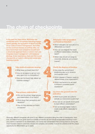 The chain of checkpoints
In the past five years alone, McKinsey has
conducted some 70 business branding engage-
ments globally, the equivalent of about one fifth
of our work on brand management. And while
no two business brands are entirely alike, we
have found that most companies benefit from
a structured approach that is rooted in fact and
integrates brand management with business
strategy. In our experience, there are five crucial
checkpoints en route to strong and sustainable
business brands:
1
3
4
52
Take stock of corporate strategy
What does our brand stand for?
How do we aspire to set our com-
pany apart from its competitors?
How can the brand help deliver our
business strategy?
Determine value proposition
and brand architecture
Which strengths can we build on to
differentiate our brand?
How can we integrate the needs
of different stakeholders, including
talent?
Which roles should we assign to
corporate, divisional, and product
brands?
Clarify the degrees of freedom
How does the central brand
positioning play out in divisions
and business units?
Which degrees of freedom apply at
different levels of the organization?
Which mechanisms do we need
to ensure a consistent brand
experience?
Lay down the ground rules for
activation
Which touch points are suited to
activate our (new) brand positioning?
How can we use specific touch points
to reach different stakeholders?
Can we leverage digital media to
create scale effects, especially for
SMEs?
Map primary stakeholders
Who are the primary target groups
and stakeholders of our brand?
What drives their perceptions and
decisions?
How do they perceive our brand
(or brands)?
Obviously, different companies will come to very different conclusions along this chain of checkpoints. How-
ever, we believe that any given brand (or portfolio of brands) can and should encapsulate everything a com-
pany wants to represent for its stakeholders. Our survey has substantiated that a strong brand is among the
most important reasons customers choose one company over another. It would be a shame to let this unique
opportunity for differentiation go to waste.
8
 
