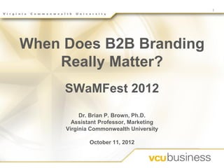 1




When Does B2B Branding
    Really Matter?
     SWaMFest 2012
          Dr. Brian P. Brown, Ph.D.
       Assistant Professor, Marketing
     Virginia Commonwealth University

             October 11, 2012
 