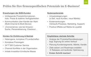 Prüfen Sie Ihre firmenspezifischen Potenziale im E-Business!
Erwartungen der B2B-Kunden

Nutzenpotenziale

• Umfassende Produktinformationen,
indiv. Preise & realtime Verfügbarkeiten

• Umsatzsteigerungen
(x-Sell, neue Kunden, neue Märkte)

• Kommunikation über Kanäle der Wahl
(Multi-Channel & Multi-Device)

• Kostensenkungen
(Verkaufs-Prozesse, Marketing, Support)

• «Convenience» wie bei Amazon:
Suche, Personalisierung, Checkout…

• Positive Effekte auf Marke & Loyalität

Hürden für Einführung & Betrieb

Empfohlene nächste Schritte

• Heterogene, komplexe IT-Landschaften
• Komplexe Preisregeln

• Analyse der Produkte/Dienstleistungen
bzgl. Eignung für online Verkauf

• 24*7*365 Customer Service

• Planung Kundensegmente, Märkte, Kanäle

• Channel Konflikte in der Organisation

• Ziele setzen und Roadmaps erstellen
 Releases und laufender Optimierung

• Initiale Investition & kritische Masse

• Ersten Schritt machen!
© Unic - Seite 9

 