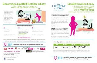 Becoming a LipoBelt Retailer is Easy
with Drop Ship Orders!
We’ve taken the financial
stress and burden out of
retailing LipoBelt,
and made it simple
for you to offer your clients
a valuable product with
higher margins that help
your bottom line
WITHOUT the need
to carry inventory.
3 Easy Steps to Retailing LipoBelt:
For questions or to get started, visit us at
www.theLipoBelt.com or contact:
Order a DEMO unit
to show and tell
Optional: carry 1-3 units on the
shelf for those impulse buyers
1
Enter the order online and we
will ship it to your client’s home
Note: Clients never get a copy
of the wholesale invoice.
3
Introduce it to your clients
during their appointment,
and let them know about
our Risk Free Money
Back Guarantee
before they check out
2
It’s a Win-Win Situation!
Your clients are happy that you introduced them to a solid solution for their trouble spots,
while you increase your retail revenue with a product that provides higher margins.
Start Improving Your Income
Exclusive “Welcome” Discount
Get Started Now!
TIP LipoBelt helps your bottom line and does not tie up your cash!
/TheLipoBeltOfficial/
LipoBelt makes it easy
to help clients with
their Muffin-Tops
and help you maximize your retail income
Studies show that businesses like yours generate
up to 80% of revenue from EXISTING clients.
As a professional esthetician, your focus is the
face and skin. This most likely means that you are
not offering your clients a solution for trouble
areas on their body, and are neglecting the
opportunity to make the most of your income
potential.
LipoBelt can solve that!
LipoBelt is a proven solution for muffin tops,
back fat, saggy upper arms, and cellulite.
LipoBelt is offered as a standalone product for
home use and will also work synergistically with
many body treatments to give your clients better
results.
Most people appreciate being informed about
new products, especially those that really work!
TIP Don’t miss the opportunity to increase your retail revenue
by helping clients with trouble areas on their body.
Adding LipoBelt to your retail will help you maximize your income potential.
Think about how many of your clients need help with their muffin-tops. Now, think about how many
new clients you see each month, and referral sales from clients who realize how easy and effective
their LipoBelt can be!
 
