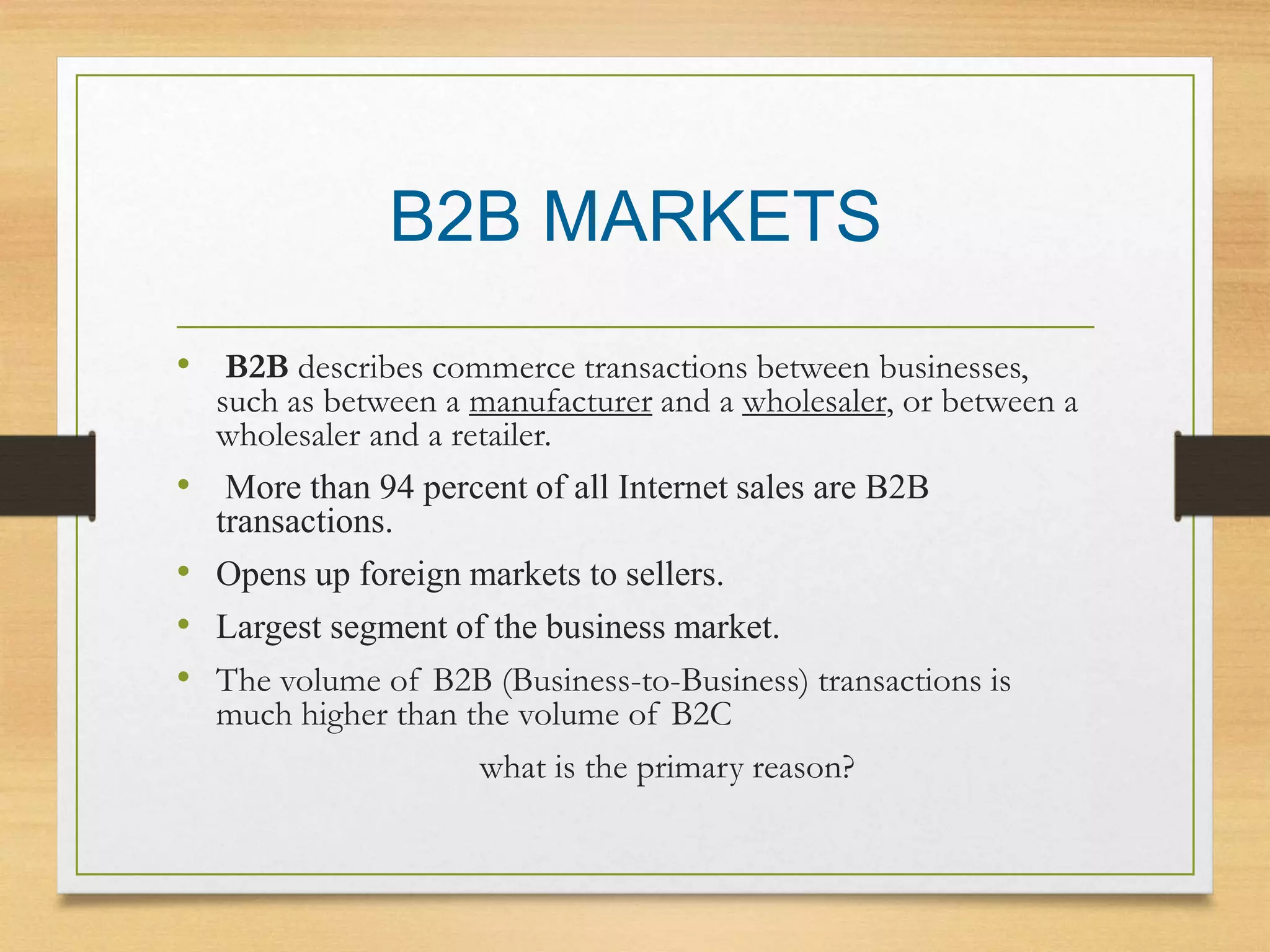 B2B MARKETS
• B2B describes commerce transactions between businesses,
such as between a manufacturer and a wholesaler, or between a
wholesaler and a retailer.
• More than 94 percent of all Internet sales are B2B
transactions.
• Opens up foreign markets to sellers.
• Largest segment of the business market.
• The volume of B2B (Business-to-Business) transactions is
much higher than the volume of B2C
what is the primary reason?
 