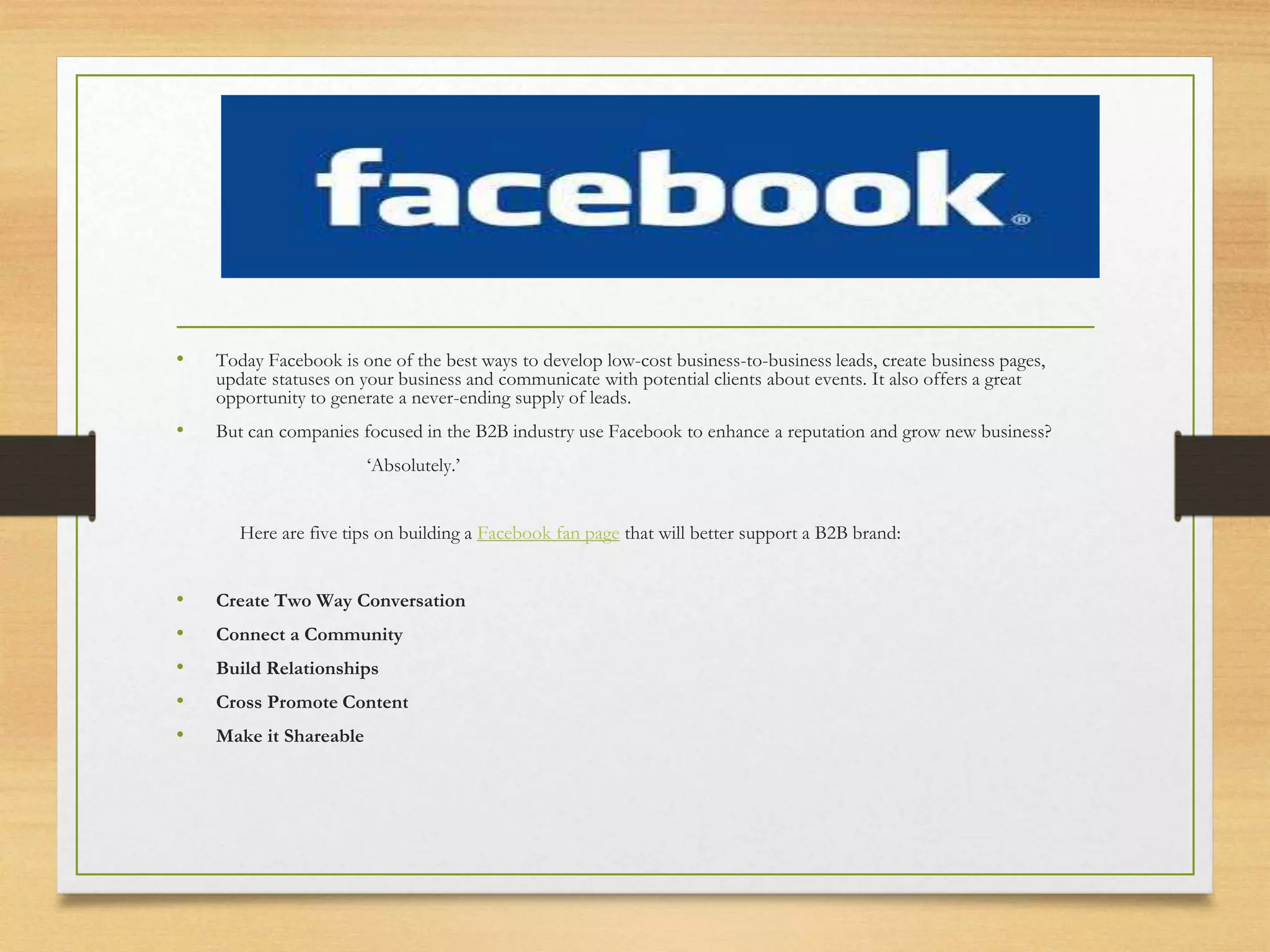 .
• Today Facebook is one of the best ways to develop low-cost business-to-business leads, create business pages,
update statuses on your business and communicate with potential clients about events. It also offers a great
opportunity to generate a never-ending supply of leads.
• But can companies focused in the B2B industry use Facebook to enhance a reputation and grow new business?
‘Absolutely.’
Here are five tips on building a Facebook fan page that will better support a B2B brand:
• Create Two Way Conversation
• Connect a Community
• Build Relationships
• Cross Promote Content
• Make it Shareable
 