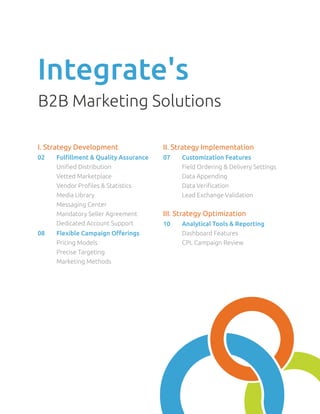 Integrate's
B2B Marketing Solutions

I. Strategy Development                 II. Strategy Implementation
02	   Fulfillment & Quality Assurance   07	   Customization Features
	     Unified Distribution              	     Field Ordering & Delivery Settings
	     Vetted Marketplace                	     Data Appending
	     Vendor Profiles & Statistics      	     Data Verification
	     Media Library                     	     Lead Exchange Validation
	     Messaging Center
	     Mandatory Seller Agreement        III. Strategy Optimization
	     Dedicated Account Support         10	   Analytical Tools & Reporting
08	   Flexible Campaign Offerings       	     Dashboard Features
	     Pricing Models                    	     CPL Campaign Review
	     Precise Targeting                 	
	     Marketing Methods                 	
 
