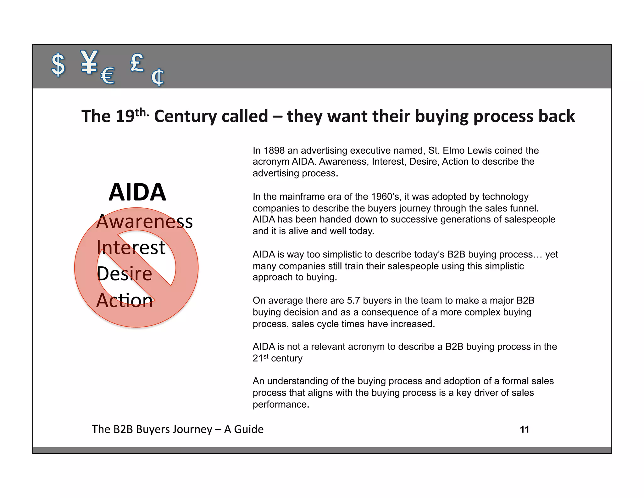 11The	
  B2B	
  Buyers	
  Journey	
  –	
  A	
  Guide	
   11The	
  B2B	
  Buyers	
  Journey	
  –	
  A	
  Guide	
  
	
  	
  AIDA	
  
Awareness	
  
Interest	
  
Desire	
  
Ac:on	
  
The	
  19th.	
  Century	
  called	
  –	
  they	
  want	
  their	
  buying	
  process	
  back	
  
	
  
In 1898 an advertising executive named, St. Elmo Lewis coined the
acronym AIDA. Awareness, Interest, Desire, Action to describe the
advertising process.
In the mainframe era of the 1960’s, it was adopted by technology
companies to describe the buyers journey through the sales funnel.
AIDA has been handed down to successive generations of salespeople
and it is alive and well today.
AIDA is way too simplistic to describe today’s B2B buying process… yet
many companies still train their salespeople using this simplistic
approach to buying.
On average there are 5.7 buyers in the team to make a major B2B
buying decision and as a consequence of a more complex buying
process, sales cycle times have increased.
AIDA is not a relevant acronym to describe a B2B buying process in the
21st century
An understanding of the buying process and adoption of a formal sales
process that aligns with the buying process is a key driver of sales
performance.
	
  
 
