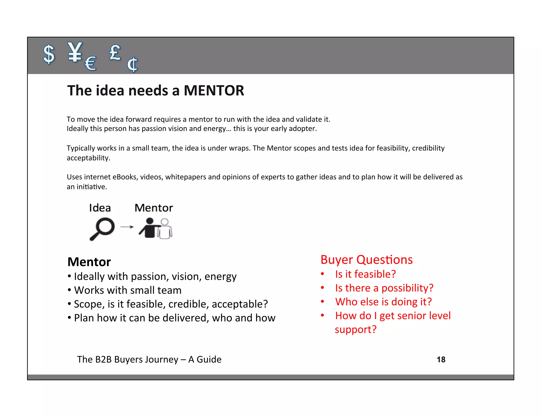 18The	
  B2B	
  Buyers	
  Journey	
  –	
  A	
  Guide	
  
Mentor	
  
• 	
  Ideally	
  with	
  passion,	
  vision,	
  energy	
  
• 	
  Works	
  with	
  small	
  team	
  
• 	
  Scope,	
  is	
  it	
  feasible,	
  credible,	
  acceptable?	
  
• 	
  Plan	
  how	
  it	
  can	
  be	
  delivered,	
  who	
  and	
  how
The	
  idea	
  needs	
  a	
  MENTOR	
  
Buyer	
  Ques:ons	
  
•  Is	
  it	
  feasible?	
  
•  Is	
  there	
  a	
  possibility?	
  
•  Who	
  else	
  is	
  doing	
  it?	
  
•  How	
  do	
  I	
  get	
  senior	
  level	
  
support?	
  
To	
  move	
  the	
  idea	
  forward	
  requires	
  a	
  mentor	
  to	
  run	
  with	
  the	
  idea	
  and	
  validate	
  it.	
  
Ideally	
  this	
  person	
  has	
  passion	
  vision	
  and	
  energy…	
  this	
  is	
  your	
  early	
  adopter.	
  
	
  
Typically	
  works	
  in	
  a	
  small	
  team,	
  the	
  idea	
  is	
  under	
  wraps.	
  The	
  Mentor	
  scopes	
  and	
  tests	
  idea	
  for	
  feasibility,	
  credibility	
  
acceptability.	
  
	
  
Uses	
  internet	
  eBooks,	
  videos,	
  whitepapers	
  and	
  opinions	
  of	
  experts	
  to	
  gather	
  ideas	
  and	
  to	
  plan	
  how	
  it	
  will	
  be	
  delivered	
  as	
  
an	
  ini:a:ve.	
  
	
  
 