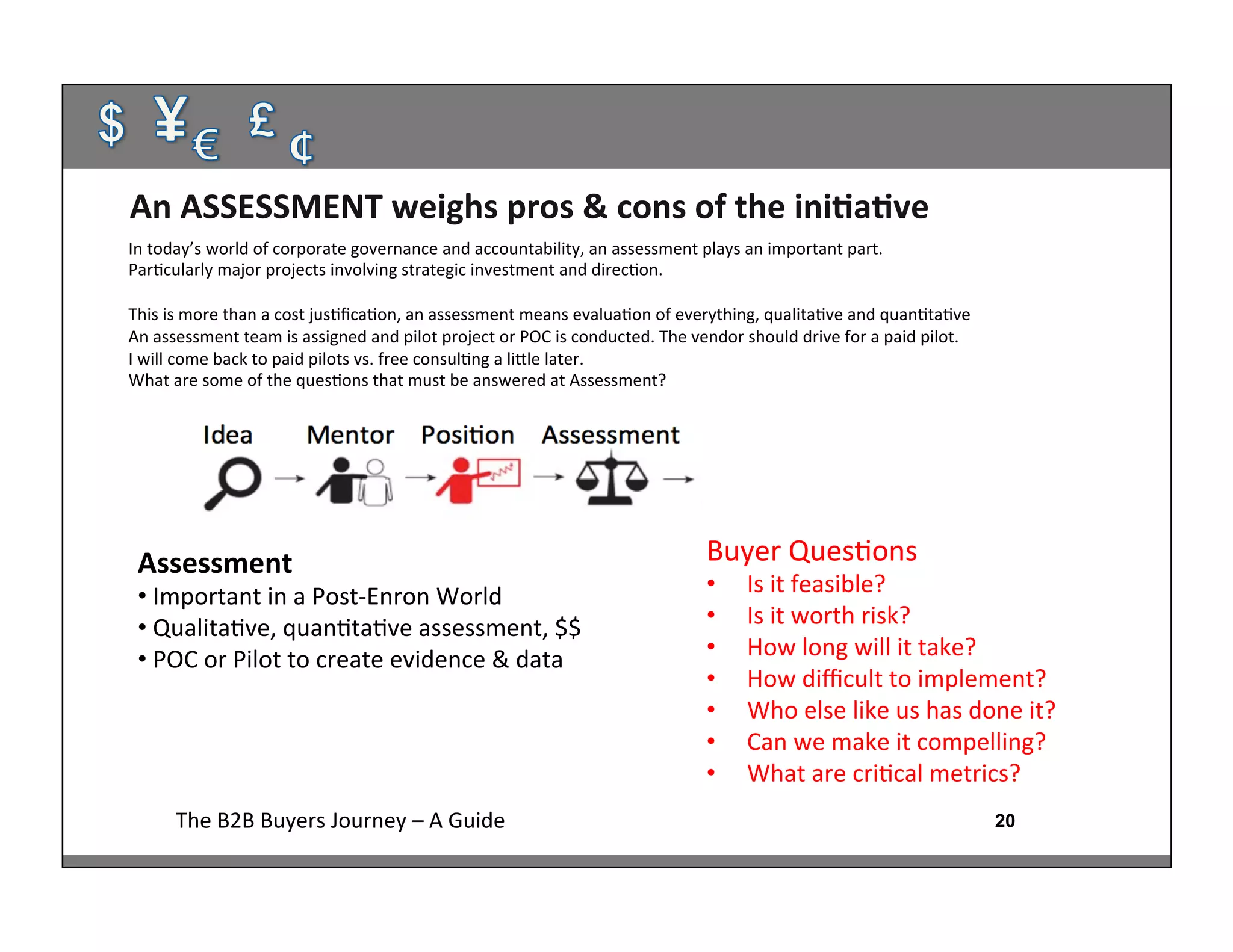 20The	
  B2B	
  Buyers	
  Journey	
  –	
  A	
  Guide	
  
Assessment	
  
• 	
  Important	
  in	
  a	
  Post-­‐Enron	
  World	
  
• 	
  Qualita:ve,	
  quan:ta:ve	
  assessment,	
  $$	
  
• 	
  POC	
  or	
  Pilot	
  to	
  create	
  evidence	
  &	
  data	
  
	
  
An	
  ASSESSMENT	
  weighs	
  pros	
  &	
  cons	
  of	
  the	
  iniAaAve	
  
Buyer	
  Ques:ons	
  
•  Is	
  it	
  feasible?	
  
•  Is	
  it	
  worth	
  risk?	
  
•  How	
  long	
  will	
  it	
  take?	
  
•  How	
  diﬃcult	
  to	
  implement?	
  
•  Who	
  else	
  like	
  us	
  has	
  done	
  it?	
  
•  Can	
  we	
  make	
  it	
  compelling?	
  
•  What	
  are	
  cri:cal	
  metrics?	
  
	
  
In	
  today’s	
  world	
  of	
  corporate	
  governance	
  and	
  accountability,	
  an	
  assessment	
  plays	
  an	
  important	
  part.	
  	
  
Par:cularly	
  major	
  projects	
  involving	
  strategic	
  investment	
  and	
  direc:on.	
  
	
  
This	
  is	
  more	
  than	
  a	
  cost	
  jus:ﬁca:on,	
  an	
  assessment	
  means	
  evalua:on	
  of	
  everything,	
  qualita:ve	
  and	
  quan:ta:ve	
  
An	
  assessment	
  team	
  is	
  assigned	
  and	
  pilot	
  project	
  or	
  POC	
  is	
  conducted.	
  The	
  vendor	
  should	
  drive	
  for	
  a	
  paid	
  pilot.	
  	
  
I	
  will	
  come	
  back	
  to	
  paid	
  pilots	
  vs.	
  free	
  consul:ng	
  a	
  lihle	
  later.	
  
What	
  are	
  some	
  of	
  the	
  ques:ons	
  that	
  must	
  be	
  answered	
  at	
  Assessment?	
  
	
  
 