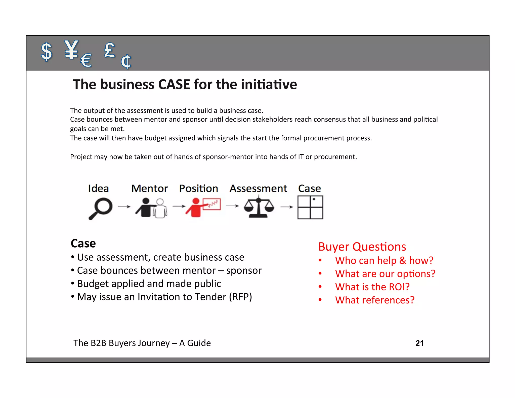 21The	
  B2B	
  Buyers	
  Journey	
  –	
  A	
  Guide	
  
Case	
  
• 	
  Use	
  assessment,	
  create	
  business	
  case	
  
• 	
  Case	
  bounces	
  between	
  mentor	
  –	
  sponsor	
  
• 	
  Budget	
  applied	
  and	
  made	
  public	
  
• 	
  May	
  issue	
  an	
  Invita:on	
  to	
  Tender	
  (RFP)	
  
	
  
The	
  business	
  CASE	
  for	
  the	
  iniAaAve	
  
Buyer	
  Ques:ons	
  
•  Who	
  can	
  help	
  &	
  how?	
  
•  What	
  are	
  our	
  op:ons?	
  
•  What	
  is	
  the	
  ROI?	
  
•  What	
  references?	
  
	
  
	
  
	
  
The	
  output	
  of	
  the	
  assessment	
  is	
  used	
  to	
  build	
  a	
  business	
  case.	
  
Case	
  bounces	
  between	
  mentor	
  and	
  sponsor	
  un:l	
  decision	
  stakeholders	
  reach	
  consensus	
  that	
  all	
  business	
  and	
  poli:cal	
  
goals	
  can	
  be	
  met.	
  
The	
  case	
  will	
  then	
  have	
  budget	
  assigned	
  which	
  signals	
  the	
  start	
  the	
  formal	
  procurement	
  process.	
  
	
  
Project	
  may	
  now	
  be	
  taken	
  out	
  of	
  hands	
  of	
  sponsor-­‐mentor	
  into	
  hands	
  of	
  IT	
  or	
  procurement.	
  
	
  
 