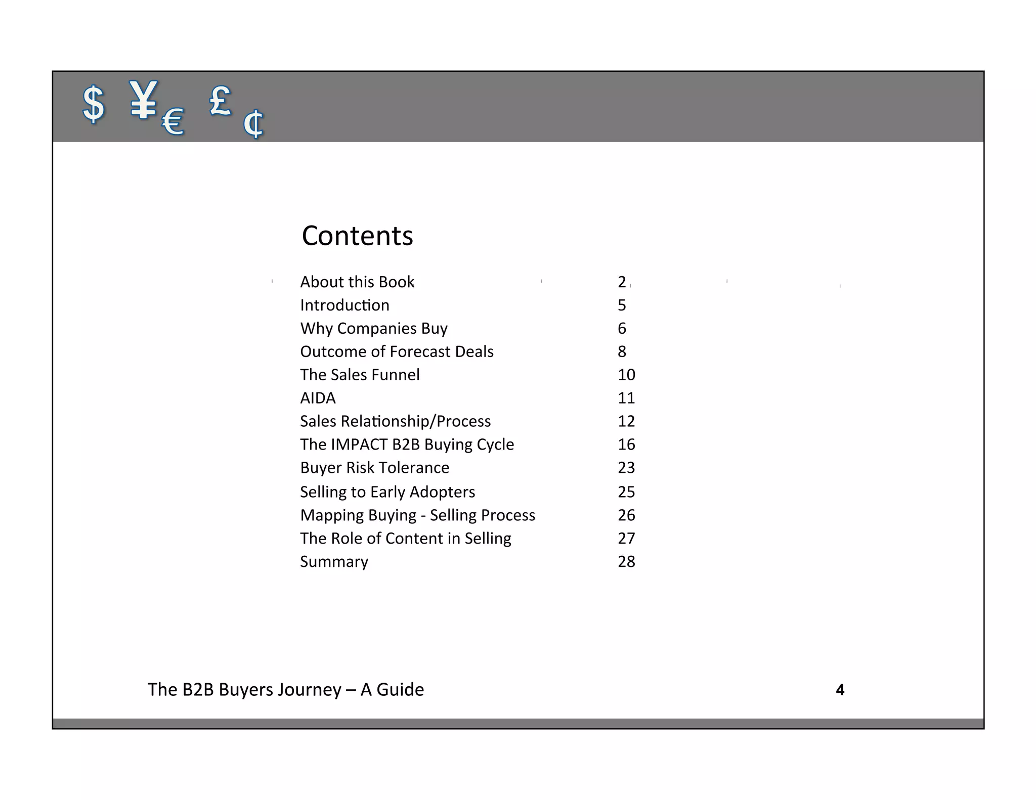 4The	
  B2B	
  Buyers	
  Journey	
  –	
  A	
  Guide	
   4The	
  B2B	
  Buyers	
  Journey	
  –	
  A	
  Guide	
  
Contents	
  
4
About	
  this	
  Book 	
   	
   	
  2	
  
Introduc:on	
   	
   	
   	
  5	
  
Why	
  Companies	
  Buy 	
   	
   	
  6	
  
Outcome	
  of	
  Forecast	
  Deals 	
   	
  8	
  
The	
  Sales	
  Funnel 	
   	
   	
  10	
  
AIDA 	
   	
   	
   	
  11	
  
Sales	
  Rela:onship/Process 	
   	
  12	
  
The	
  IMPACT	
  B2B	
  Buying	
  Cycle 	
   	
  16	
  
Buyer	
  Risk	
  Tolerance	
  	
   	
   	
  23	
  
Selling	
  to	
  Early	
  Adopters 	
   	
  25	
  
Mapping	
  Buying	
  -­‐	
  Selling	
  Process	
   	
  26	
  
The	
  Role	
  of	
  Content	
  in	
  Selling 	
   	
  27	
  
Summary	
  	
   	
   	
   	
  28	
  
	
  	
  	
  	
  	
  	
  	
  	
  	
  	
  	
  	
  	
  	
  	
  	
  	
  	
  	
  	
  	
  	
  	
   	
   	
   	
   	
  	
  
	
  
	
  
 