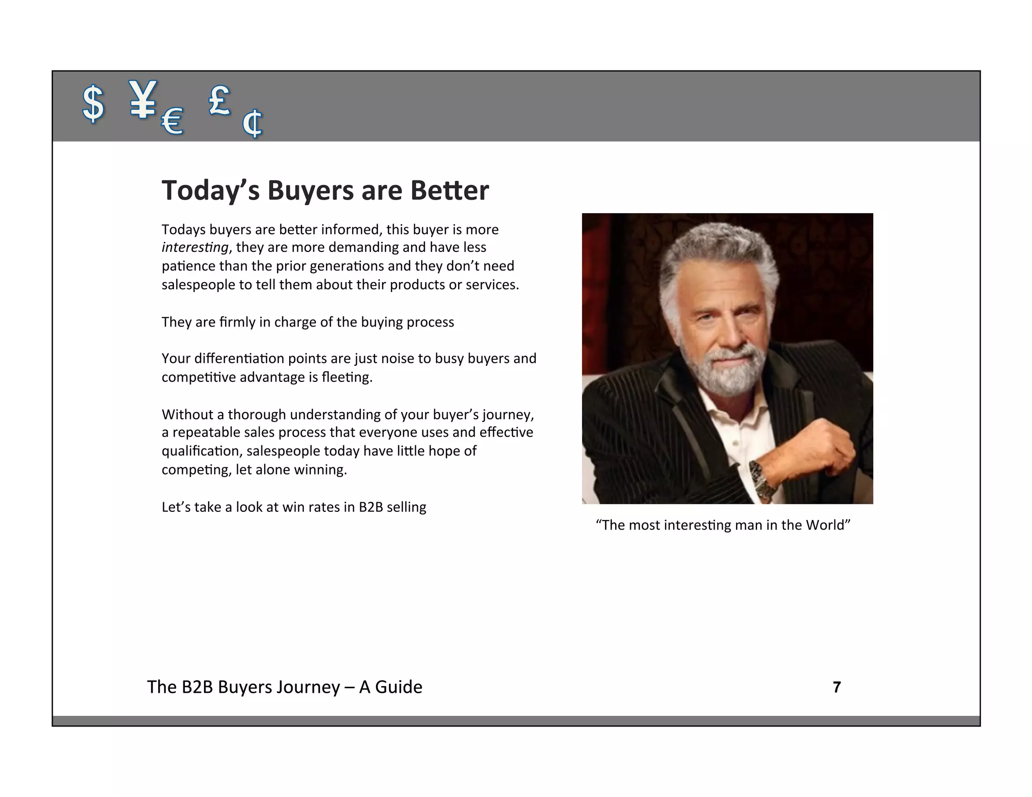 7The	
  B2B	
  Buyers	
  Journey	
  –	
  A	
  Guide	
   7The	
  B2B	
  Buyers	
  Journey	
  –	
  A	
  Guide	
  
Today’s	
  Buyers	
  are	
  BeFer	
  
Todays	
  buyers	
  are	
  beher	
  informed,	
  this	
  buyer	
  is	
  more	
  
interes4ng,	
  they	
  are	
  more	
  demanding	
  and	
  have	
  less	
  
pa:ence	
  than	
  the	
  prior	
  genera:ons	
  and	
  they	
  don’t	
  need	
  
salespeople	
  to	
  tell	
  them	
  about	
  their	
  products	
  or	
  services.	
  
	
  
They	
  are	
  ﬁrmly	
  in	
  charge	
  of	
  the	
  buying	
  process	
  
	
  
Your	
  diﬀeren:a:on	
  points	
  are	
  just	
  noise	
  to	
  busy	
  buyers	
  and	
  
compe::ve	
  advantage	
  is	
  ﬂee:ng.	
  	
  
	
  
Without	
  a	
  thorough	
  understanding	
  of	
  your	
  buyer’s	
  journey,	
  
a	
  repeatable	
  sales	
  process	
  that	
  everyone	
  uses	
  and	
  eﬀec:ve	
  
qualiﬁca:on,	
  salespeople	
  today	
  have	
  lihle	
  hope	
  of	
  
compe:ng,	
  let	
  alone	
  winning.	
  
	
  
Let’s	
  take	
  a	
  look	
  at	
  win	
  rates	
  in	
  B2B	
  selling	
  
“The	
  most	
  interes:ng	
  man	
  in	
  the	
  World”	
  
 