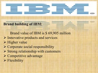 Brand building of IBM:

    Brand value of IBM is $ 69,905 million
 Innovative products and services
 Higher value
 Corporate social responsibility
 Strong relationship with customers
 Competitive advantage
 Flexibility
 