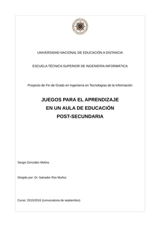 UNIVERSIDAD NACIONAL DE EDUCACIÓN A DISTANCIA
ESCUELA TÉCNICA SUPERIOR DE INGENIERÍA INFORMÁTICA
Proyecto de Fin de Grado en Ingeniería en Tecnologías de la Información
JUEGOS PARA EL APRENDIZAJE
EN UN AULA DE EDUCACIÓN
POST-SECUNDARIA
Sergio González Molina
Dirigido por: Dr. Salvador Ros Muñoz
Curso: 2015/2016 (convocatoria de septiembre)
 