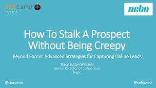 How To Stalk A Prospect
Without Being Creepy
Beyond Forms: Advanced Strategies for Capturing Online Leads
Stacy Sutton Williams
Senior Director of Conversion
Nebo
10/23/15
@stacywms @neboweb
 