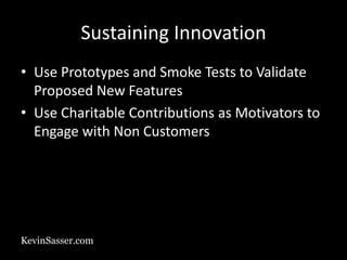KevinSasser.com
Sustaining Innovation
• Use Prototypes and Smoke Tests to Validate
Proposed New Features
• Use Charitable Contributions as Motivators to
Engage with Non Customers
 