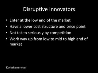 KevinSasser.com
Disruptive Innovators
• Enter at the low end of the market
• Have a lower cost structure and price point
• Not taken seriously by competition
• Work way up from low to mid to high end of
market
 