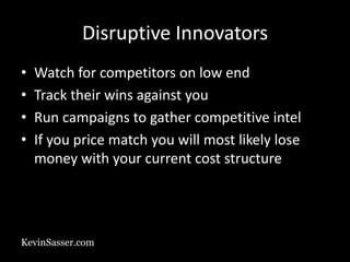 KevinSasser.com
Disruptive Innovators
• Watch for competitors on low end
• Track their wins against you
• Run campaigns to gather competitive intel
• If you price match you will most likely lose
money with your current cost structure
 
