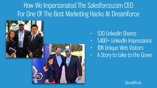 How We Impersonated The Salesforce.com CEO
For One Of The Best Marketing Hacks At Dreamforce
• 530 LinkedIn Shares
• 1,400+ LinkedIn Impressions
• 10K Unique Web Visitors
• A Story to take to the Grave
@localATLast