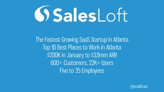 @localATLast
The Fastest Growing SaaS Startup in Atlanta
Top 10 Best Places to Work in Atlanta
$200K in January to $3.9mm ARR
600+ Customers, 22K+ Users
Five to 35 Employees