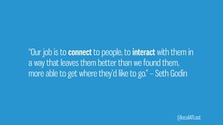 “Our job is to connect to people, to interact with them in
a way that leaves them better than we found them,
more able to get where they’d like to go.” – Seth Godin
@localATLast