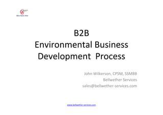 B2B
Environmental Business
 Development Process
                      John Wilkerson, CPSM, SSMBB
                                Bellwether Services
                     sales@bellwether-services.com



       www.bellwether-services.com
 