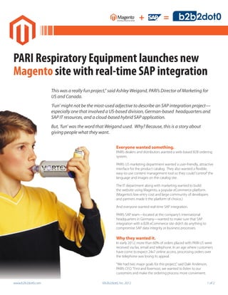 +                =



PARI Respiratory Equipment launches new
Magento site with real-time SAP integration
                   This was a really fun project,” said Ashley Weigand, PARI’s Director of Marketing for
                   US and Canada.
                   ‘Fun’ might not be the most-used adjective to describe an SAP integration project—
                   especially one that involved a US-based division, German-based headquarters and
                   SAP IT resources, and a cloud-based hybrid SAP application.
                   But, ‘fun’ was the word that Weigand used. Why? Because, this is a story about
                   giving people what they want.


                                                       Everyone wanted something.
                                                       PARI’s dealers and distributors wanted a web-based B2B ordering
                                                       system.

                                                       PARI’s US marketing department wanted a user-friendly, attractive
                                                       interface for the product catalog. They also wanted a flexible,
                                                       easy-to-use content management tool so they could “control” the
                                                       language and images on the catalog site.

                                                       The IT department along with marketing wanted to build
                                                       the website using Magento, a popular eCommerce platform.
                                                       (Magento’s low entry cost and large community of developers
                                                       and partners made it the platform of choice.)

                                                       And everyone wanted real-time SAP integration.

                                                       PARI’s SAP team—located at the company’s international
                                                       headquarters in Germany—wanted to make sure that SAP
                                                       integration with a B2B eCommerce site didn’t do anything to
                                                       compromise SAP data integrity or business processes.

                                                       Why they wanted it.
                                                       In early 2012, more than 60% of orders placed with PARI-US were
                                                       received via fax, email and telephone. In an age where customers
                                                       have come to expect 24x7 online access, processing orders over
                                                       the telephone was losing its appeal.

                                                       “We had two major goals for this project,” said Dale Anderson,
                                                       PARI’s CFO. “First and foremost, we wanted to listen to our
                                                       customers and make the ordering process more convenient.

www.b2b2dot0.com                              ©b2b2dot0, Inc. 2012	                                                     1 of 2
 