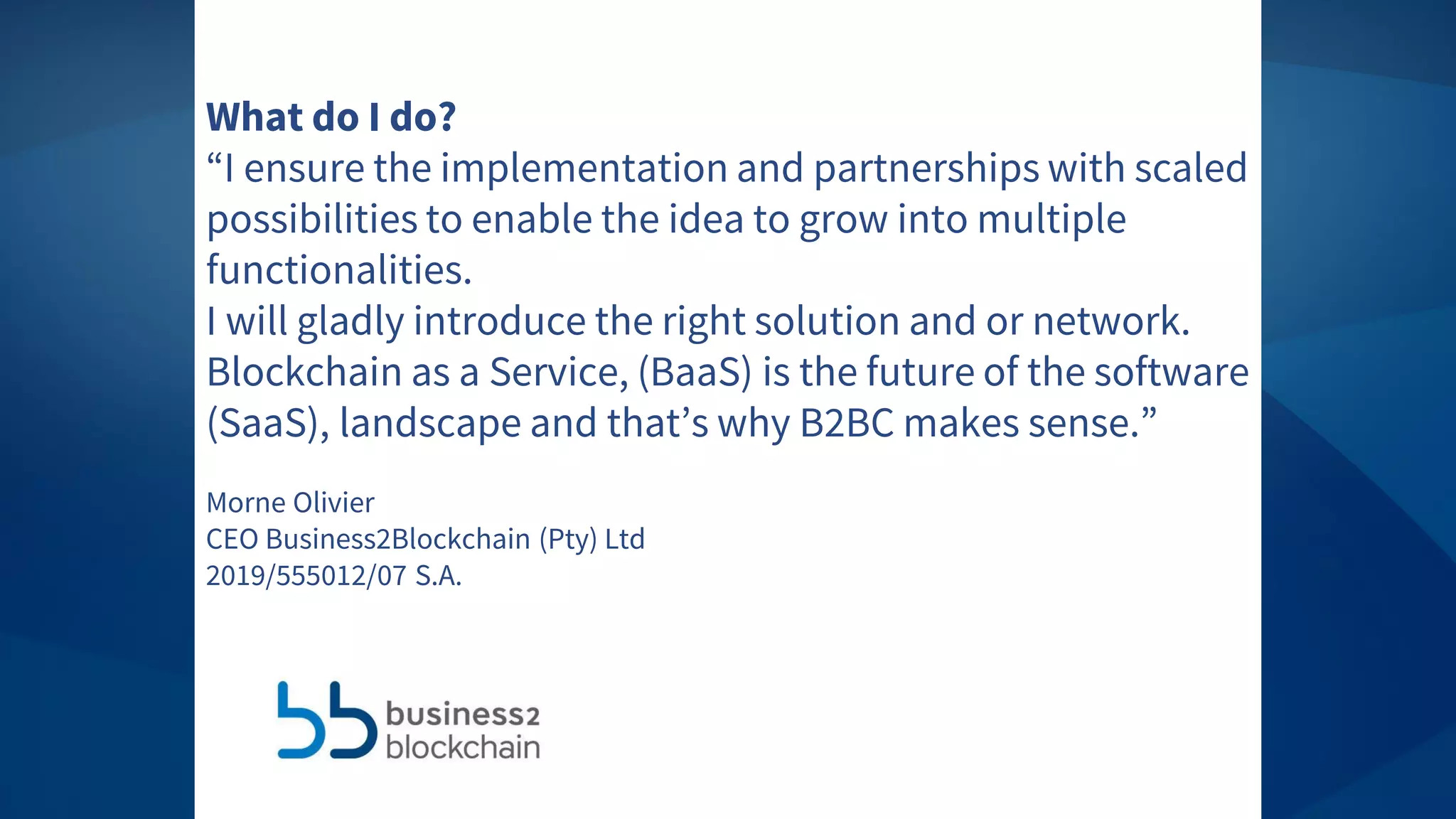 Information IntegrityWhat do I do?
“I ensure the implementation and partnerships with scaled
possibilities to enable the idea to grow into multiple
functionalities.
I will gladly introduce the right solution and or network.
Blockchain as a Service, (BaaS) is the future of the software
(SaaS), landscape and that’s why B2BC makes sense.”
Morne Olivier
CEO Business2Blockchain (Pty) Ltd
2019/555012/07 S.A.
 