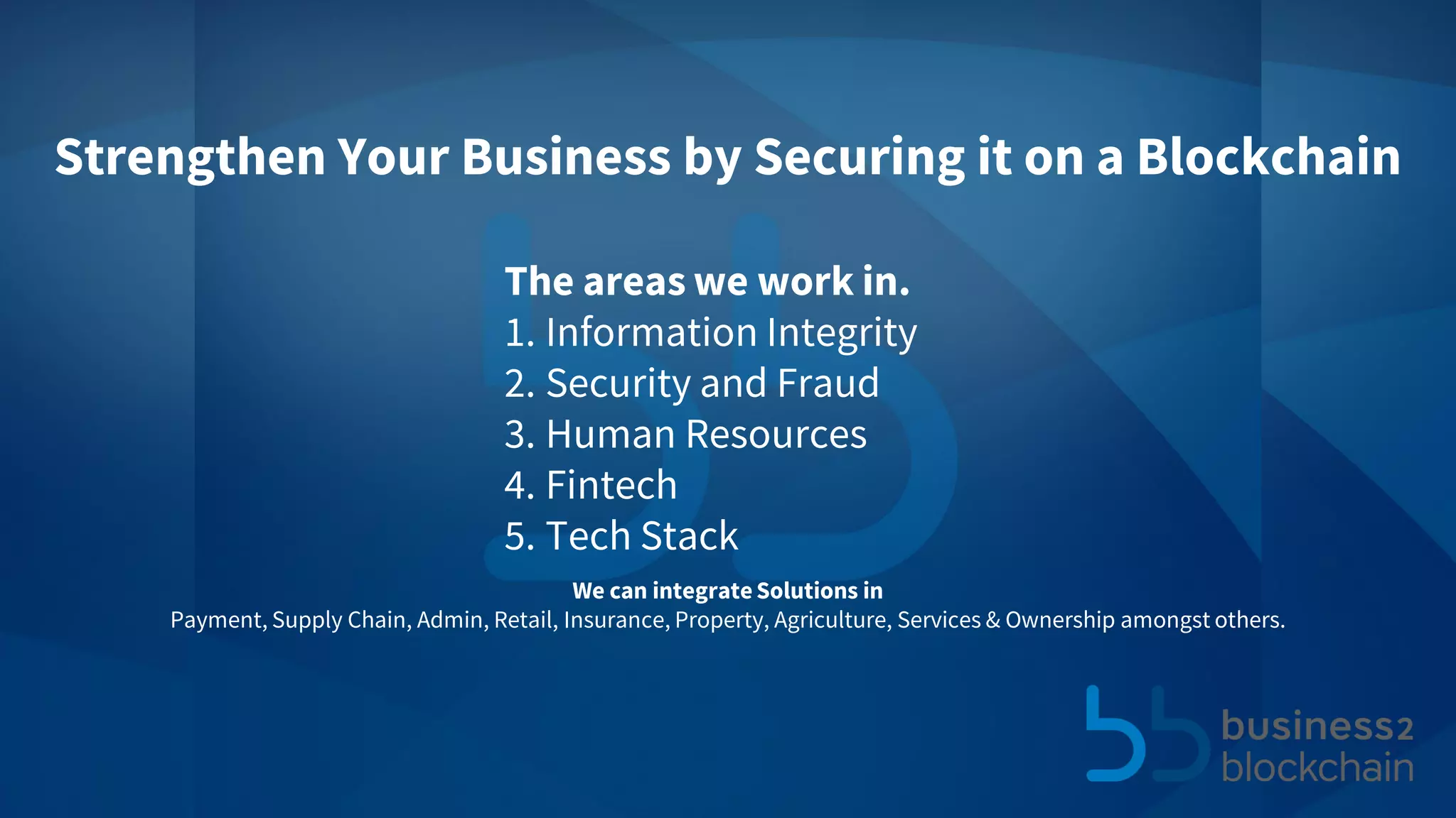 The areas we work in.
1. Information Integrity
2. Security and Fraud
3. Human Resources
4. Fintech
5. Tech Stack
Strengthen Your Business by Securing it on a Blockchain
We can integrate Solutions in
Payment, Supply Chain, Admin, Retail, Insurance, Property, Agriculture, Services & Ownership amongst others.
 