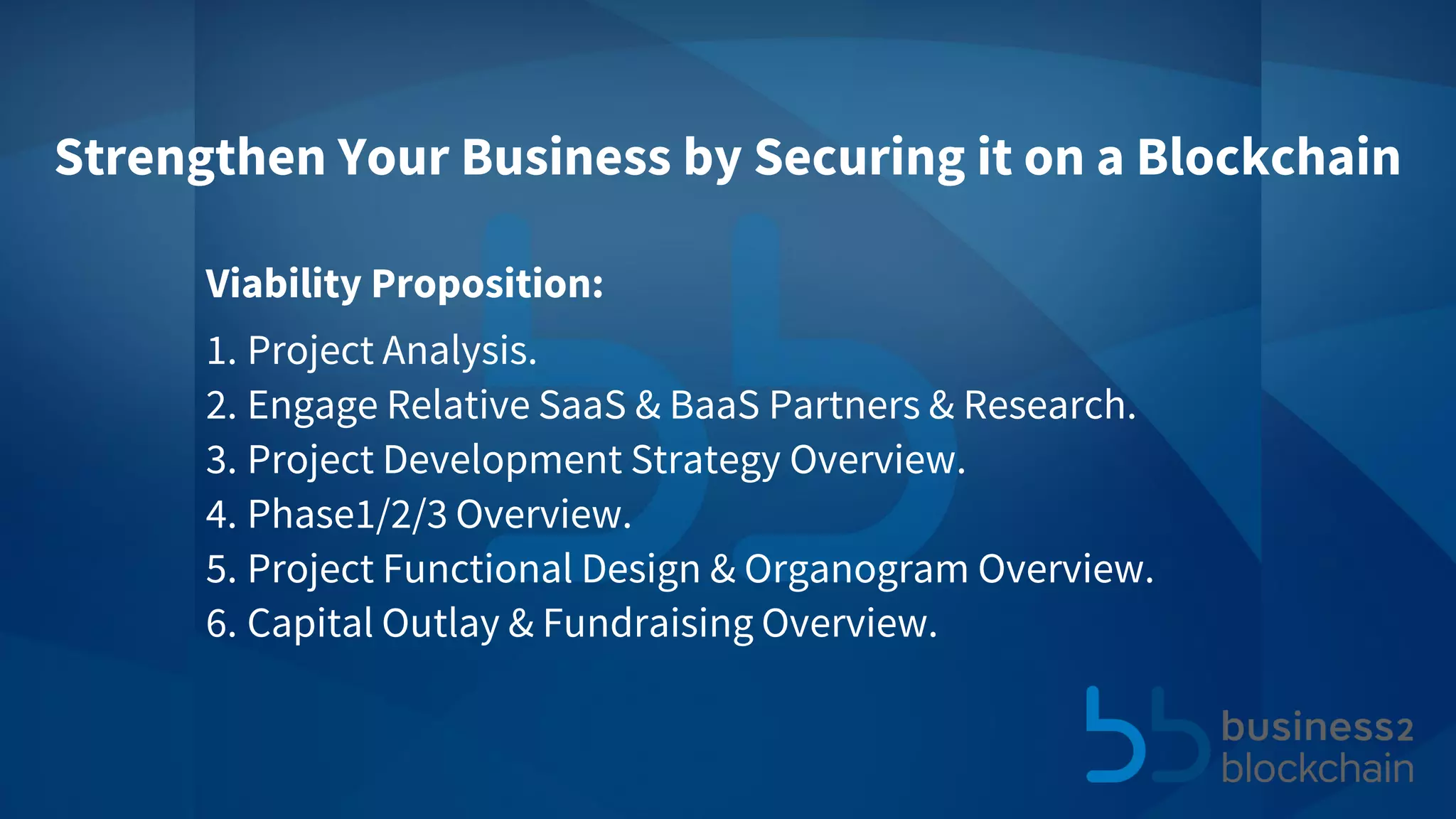 Viability Proposition:
1. Project Analysis.
2. Engage Relative SaaS & BaaS Partners & Research.
3. Project Development Strategy Overview.
4. Phase1/2/3 Overview.
5. Project Functional Design & Organogram Overview.
6. Capital Outlay & Fundraising Overview.
Strengthen Your Business by Securing it on a Blockchain
 
