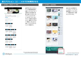 page 10
page 10©2019 thinkjam.inc.
狙うアクション（２）｜メルマガを購読させる
https://www2.deloitte.com/jp/ja/footerlinks/email-
magazines.html?icid=bottom_email-magazines
メールマガジン（SATORI）メールマガジン（デロイト トーマツ）
https://satori.marketing/marketing-blog/
●80,000⼈超が購読中の
メールマガジン。マーケティング
最新情報やマーケティングセミ
ナーの情報をお知らせ。登録
はメールアドレスのみ。
●専⾨性と総合⼒を活かした
ナレッジや最新情報を無料で
お届け。コンテンツは、グループ
が提供する「会計監査」「税
務」「法務」「コンサルティング」
「ファイナンシャルアドバイザ
リー」などのサービスや、各イン
ダストリーに関連する内容を中
⼼とした、最新のナレッジやセミ
ナー情報など。申し込みには、
名前、メールアドレスを⼊⼒し
てユーザー登録を⾏う。
 