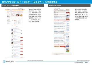 page 11
page 11©2019 thinkjam.inc.
狙うアクション（３）｜セミナー（ウェビナー）に参加させる
https://www.otsuka-shokai.co.jp/events/online/
セミナー⼀覧（アミタ）オンラインセミナー（⼤塚商会）
https://www.amita-oshiete.jp/seminar/
●企業のCSR・環境戦略を
⽀援するセミナーや体験会を
開催。環境経営の新任者や
経験者に対し、新しいビジネス
モデルや戦略の⽴案、順守す
べき法的義務など様々な知
識を提供。
●Web上で受講できるIT専
⾨のオンラインセミナー（ウェビ
ナー）。業界の最新トレンド
や新製品の紹介など多彩な
内容で開催。名前や会社名、
電話番号、メールアドレスなど
を⼊⼒して申し込む。セミナー
は全て無料で参加可能。
 
