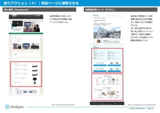 page 12
page 12©2019 thinkjam.inc.
狙うアクション（４）｜商品ページに遷移させる
https://sol.panasonic.biz/case/0365.html
お客様訪問シリーズ（ダイキン）導⼊事例（Panasonic）
https://www.daikinaircon.com/jirei/details/no419/
●各導⼊事例紹介に、採⽤
機器の製品名と型式が掲載
され、商品へのリンクが設置さ
れている。
また、購⼊検討中の⾒込み
客に対し全国のショールームへ
の案内や、利⽤中の顧客に
対しサポートや会員サイトへの
動線も⽤意されている。
●各事例紹介に導⼊システ
ムの写真と型式を掲載。商品
ページにリンクされている。
 