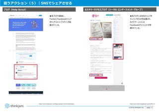 page 13
page 13©2019 thinkjam.inc.
狙うアクション（５）｜SNSでシェアさせる
https://www.helpscout.com/blog/customer-service-philosophy/
カスタマーサクセスブログ（トータル・エンゲージメント・グループ）ブログ（Help Scout）
http://www.total-engagement.jp/20190117/
●各ブログにはSNSのシェアボ
タン/リンクが2か所設置され、
右ナビゲーションには
Facebookのウィジェットが⽤
意されている。
●各ブログの最後に、
TwitterとFacebookのシェア
ボタンやコメントプラグインが設
置されている。
 