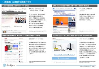 page 3
page 3©2019 thinkjam.inc.
〜の潮流（これからの流⾏り）
●Fujitsu Technology and
Service Vision（富⼠通）
『インテリジェンスとコネクティビティが
創りだす⾃動⾞産業』と題する
セミナーが開催された。20世紀型
ビジネスモデルが終焉を迎えていると
もいわれる⾃動⾞産業で、
各メーカーがどう危機を乗り越え、
成⻑していけばいいのかを語る
セミナーの様⼦をお届けする。
ものづくり王国が⽣み出すモビリティサービスとは
働き⽅改⾰と健康経営 オフィスでゴルフ︖新しい働き⽅への挑戦
●ビジネストレンド（キヤノン）
より柔軟で効率的な新しい働き⽅を
創出し続けるある企業の取り組みや
成果を紹介。厚⽣労働省が⽰す
基本の57問に加え、独⾃の110問
が設定されているストレスチェック
ツールを社員の健康管理に活⽤して
いるという。
●とよこんあした共創ブログ
（トヨコン）
さまざまな分野で最近よく⽿にする
「ロボティクス」という⾔葉について、
その意味と市場背景、物流との
関わりを紹介するブログ。
ロボティクスはこれからの物流に必要不可⽋︕その深い関係とは
フィールドエッジって何︖・その2 世界にも認められた、AIへの取り組み
●Biz Timeline（三菱電機）
⽔害防⽌や河川の管理を⽬的に、
AIを活⽤してフィールドエッジを開発。
「現場の⼿」として普及させるため、
⽐較的⾃由な場所に、必要であれ
ば複数台を設置してもらえるよう、
軽量・⼩型な製品の開発を⼼がけた。
そんなフィールドエッジ誕⽣背景や
反響、建設現場での活⽤未来に
ついて紹介する記事。
https://www.fujitsu.com/jp/vision/insights/2018
11event/?top=JP_insights_190416_03
https://cweb.canon.jp/solution/biz/trend/asahi-
chap02.html
https://www.mitsubishielectric.co.jp/me/hello-
ai/03/index_2.html?ref=biz-t
https://blog.toyocongroup.co.jp/blog-labor-
saving18/
 