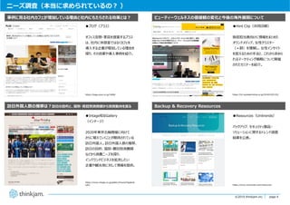 page 4
page 4©2019 thinkjam.inc.
ニーズ調査（本当に求められているの︖ ）
●ブログ（プラス）
オフィス空間・家具を提案するプラス
は、社内に休憩室ではなくカフェを
導⼊する企業が増加している理由を
探り、その効果や導⼊事例を紹介。
事例に⾒る社内カフェが増加している理由と社内にもたらされる効果とは︖
訪⽇外国⼈数の推移は︖訪⽇の⽬的と、国別・費⽬別消費額から消費動向を探る
●Intage知るGallery
（インテージ）
2020年東京五輪開催に向けて
さらに増えていくことが期待されている
訪⽇外国⼈。訪⽇外国⼈数の推移、
訪⽇の⽬的、国別・費⽬別消費額
などから消費ニーズを探り、
インバウンドビジネスを拡充したい
企業や観光地に対して情報を提供。
●Hint Clip（共同印刷）
販促担当者向けに情報をまとめた
オウンドメディア。⼥性クラスター
（＝群）を理解し、⼥性インサイト
を捉えるための⼿法と、これから求めら
れるマーケティング戦略について開催
されたセミナーを紹介。
ビューティーウェルネスの価値観の変化と今後の海外展開について
Backup & Recovery Resources
●Resources（Unitrends）
バックアップ、セキュリティ製品・
ソリューションに関するトレンド調査
結果を公表。
https://kagu.plus.co.jp/1808/
https://www.intage.co.jp/gallery/hounichigaikok
ujin/ https://www.unitrends.com/resources
https://hc.kyodoprinting.co.jp/20181203-03/
 