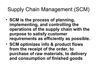 Supply Chain Management (SCM) SCM is the process of planning, implementing, and controlling the operations of the supply chain with the purpose to satisfy customer requirements as efficiently as possible.   SCM optimizes info & product flows from the receipt of the order, to purchase of raw materials, to delivery and consumption of finished goods 