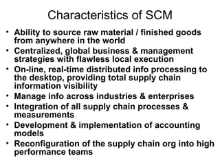 Characteristics of SCM Ability to source raw material / finished goods from anywhere in the world Centralized, global business & management strategies with flawless local execution On-line, real-time distributed info processing to the desktop, providing total supply chain information visibility Manage info across industries & enterprises Integration of all supply chain processes & measurements Development & implementation of accounting models Reconfiguration of the supply chain org into high performance teams 