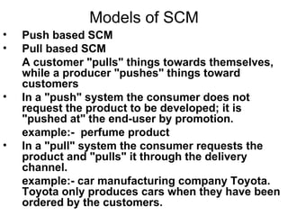 Models of SCM Push based SCM Pull based SCM A customer "pulls" things towards themselves, while a producer "pushes" things toward customers   In a "push" system the consumer does not request the product to be developed; it is "pushed at" the end-user by promotion.  example:-  perfume product In a "pull" system the consumer requests the product and "pulls" it through the delivery channel.  example:- car manufacturing company Toyota. Toyota only produces cars when they have been ordered by the customers. 