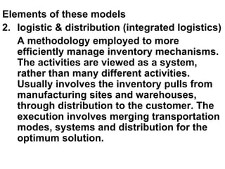Elements of these models logistic & distribution (integrated logistics) A methodology employed to more efficiently manage inventory mechanisms. The activities are viewed as a system, rather than many different activities. Usually involves the inventory pulls from manufacturing sites and warehouses, through distribution to the customer. The execution involves merging transportation modes, systems and distribution for the optimum solution. 
