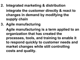 2. Integrated marketing & distribution integrate the customer directly & react to changes in demand by modifying the supply chain 3. Agile manufacturing Agile manufacturing is a term applied to an organization that has created the processes, tools, and training to enable it to respond quickly to customer needs and market changes while still controlling costs and quality. 