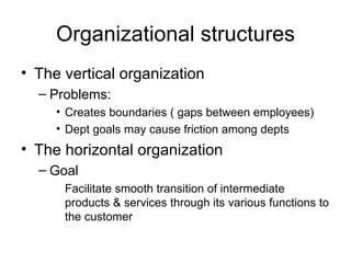 Organizational structures The vertical organization Problems: Creates boundaries ( gaps between employees) Dept goals may cause friction among depts The horizontal organization Goal Facilitate smooth transition of intermediate products & services through its various functions to the customer 