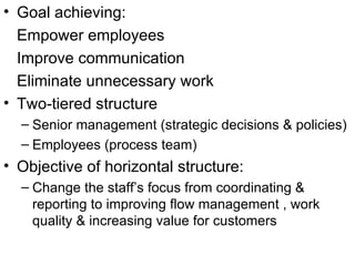 Goal achieving: Empower employees Improve communication Eliminate unnecessary work Two-tiered structure Senior management (strategic decisions & policies) Employees (process team) Objective of horizontal structure: Change the staff’s focus from coordinating & reporting to improving flow management , work quality & increasing value for customers 