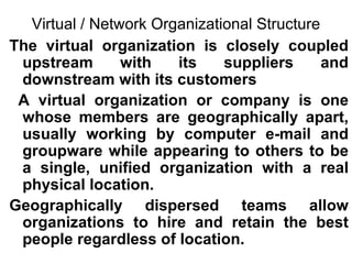 Virtual / Network Organizational Structure The virtual organization is closely coupled upstream with its suppliers and downstream with its customers A virtual organization or company is one whose members are geographically apart, usually working by computer e-mail and groupware while appearing to others to be a single, unified organization with a real physical location.  Geographically dispersed teams allow organizations to hire and retain the best people regardless of location. 