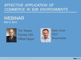 EFFECTIVE APPLICATION OF
COMMERCE IN B2B ENVIRONMENTS

WEBINAR
MAY 8, 2012


                             Tim Toews                             Sean Cook
                             Former CIO                            CEO
                             Office Depot                          ShopVisible




© 2012 ShopVisible LLC, All Rights Reserved. www.ShopVisible.com
 