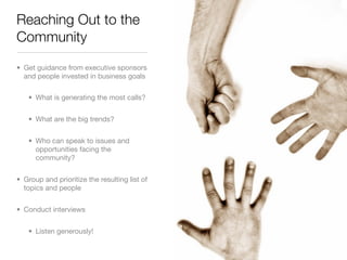 Reaching Out to the
Community

• Get guidance from executive sponsors
  and people invested in business goals

   • What is generating the most calls?


   • What are the big trends?


   • Who can speak to issues and
     opportunities facing the
     community?


• Group and prioritize the resulting list of
  topics and people


• Conduct interviews


   • Listen generously!
 